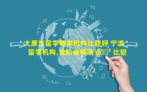 太原市留学哪家机构比较好 宁波留学机构,谁知道哪家 🌲 比较好